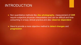 INTRODUCTION
 Non quantitative methods like disc photography, measurement of CDR
require subjective physician interpretation and can be difficult and time-
consuming in a busy clinical practice.and also observer dependent
 Have to provide a more objective method to detect changes and
progression
 