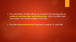  The culmination of these efforts has resulted in the development of
confocal scanning laser ophthalmoscopy, which provides rapid,
noninvasive, non contact imaging of the disc.
 Provides three-dimensional topographic analysis of optic disk
 