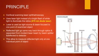 PRINCIPLE
 Confocal scanning laser ophthalmoscopy
 Uses laser light instead of a bright flash of white
light to illuminate the retina (670 nm diode laser)
 Laser is used as light source & beam focused to
one point of examined object
 Reflected light go same way back through optics &
separated from incident laser beam by beam splitter
&deflected to detector
 This allow to measure reflected light only at one
individual point of object
 
