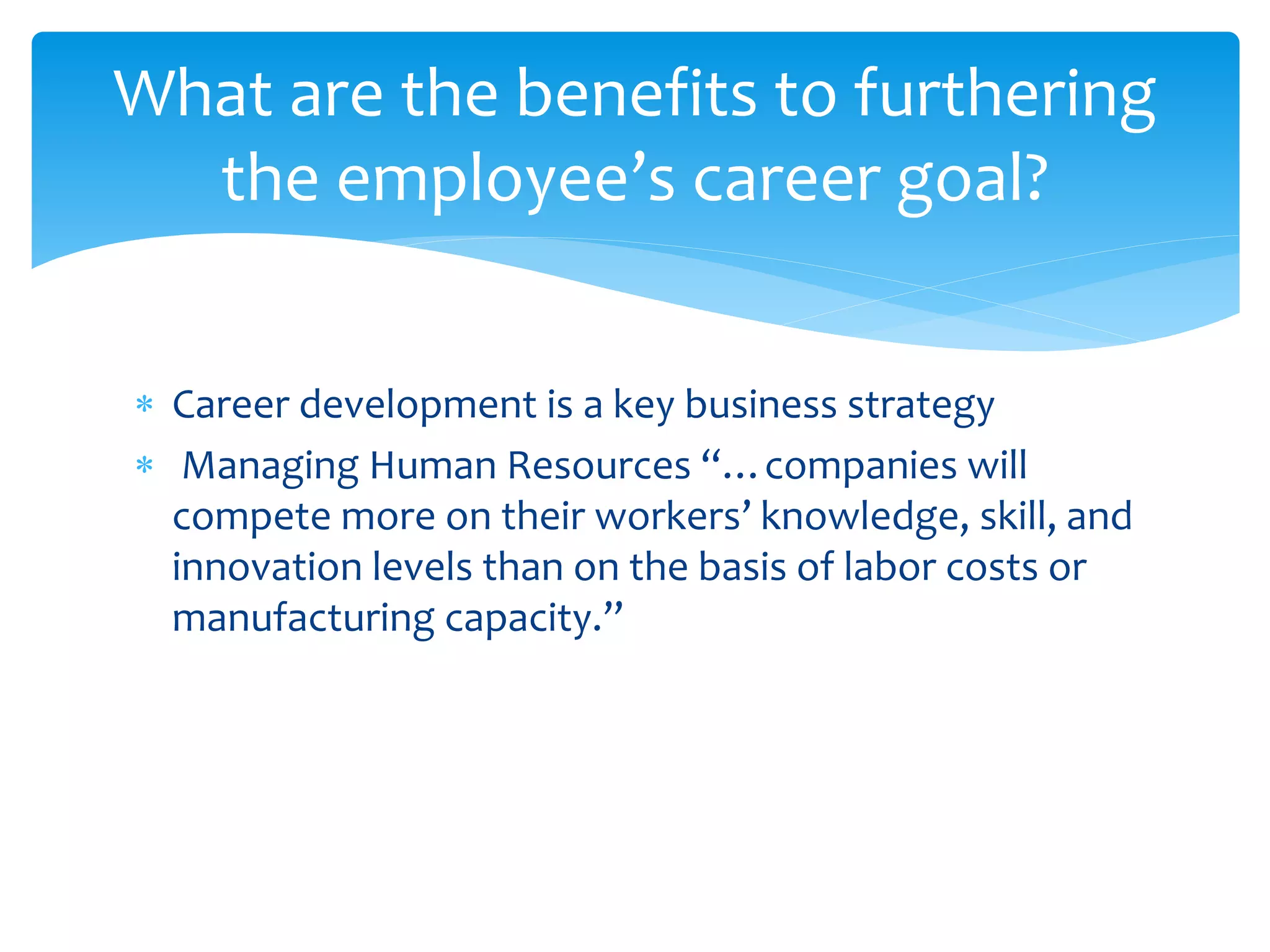  Career development is a key business strategy
 Managing Human Resources “…companies will
compete more on their workers’ knowledge, skill, and
innovation levels than on the basis of labor costs or
manufacturing capacity.”
What are the benefits to furthering
the employee’s career goal?
 