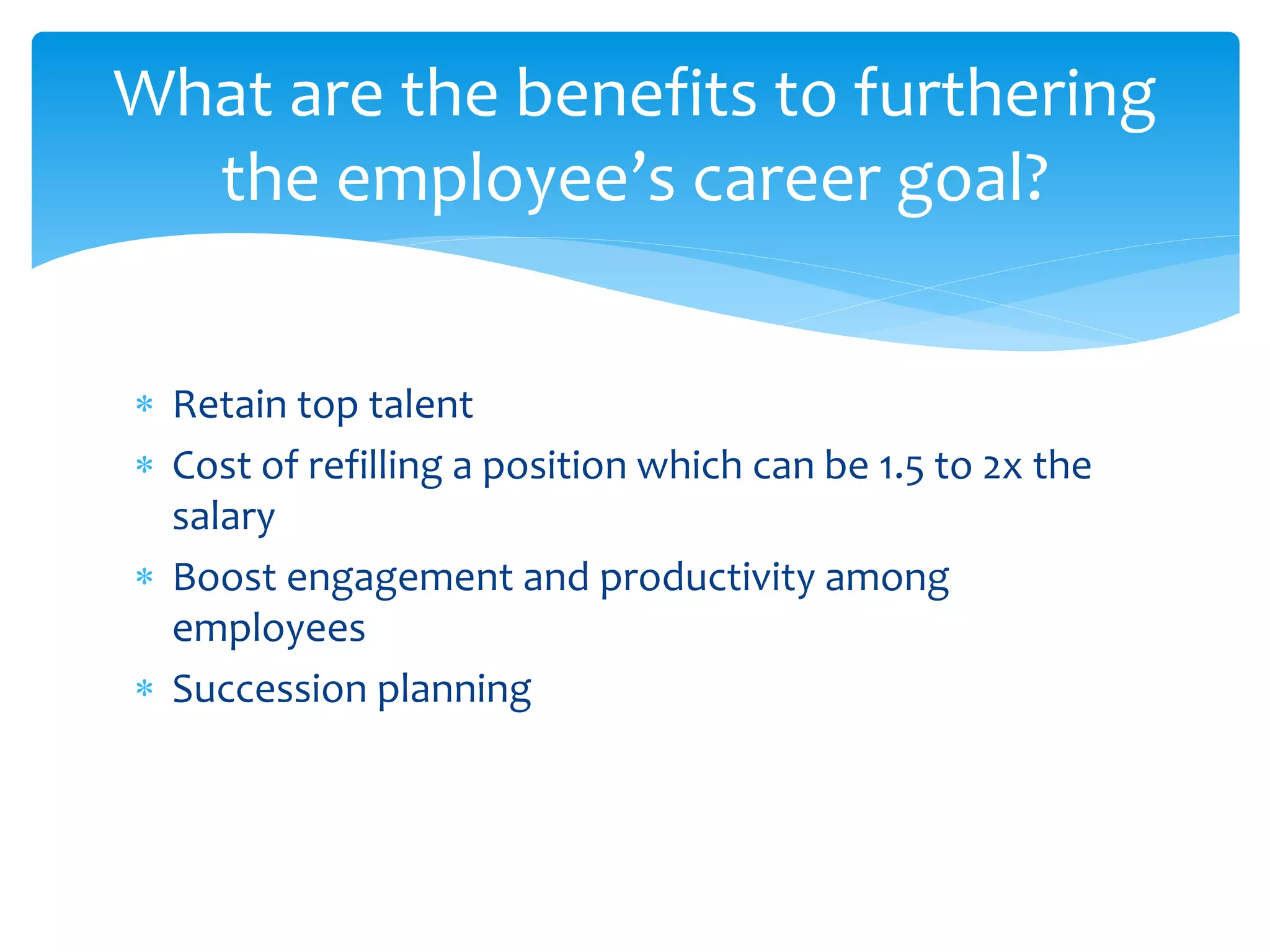  Retain top talent
 Cost of refilling a position which can be 1.5 to 2x the
salary
 Boost engagement and productivity among
employees
 Succession planning
What are the benefits to furthering
the employee’s career goal?
 