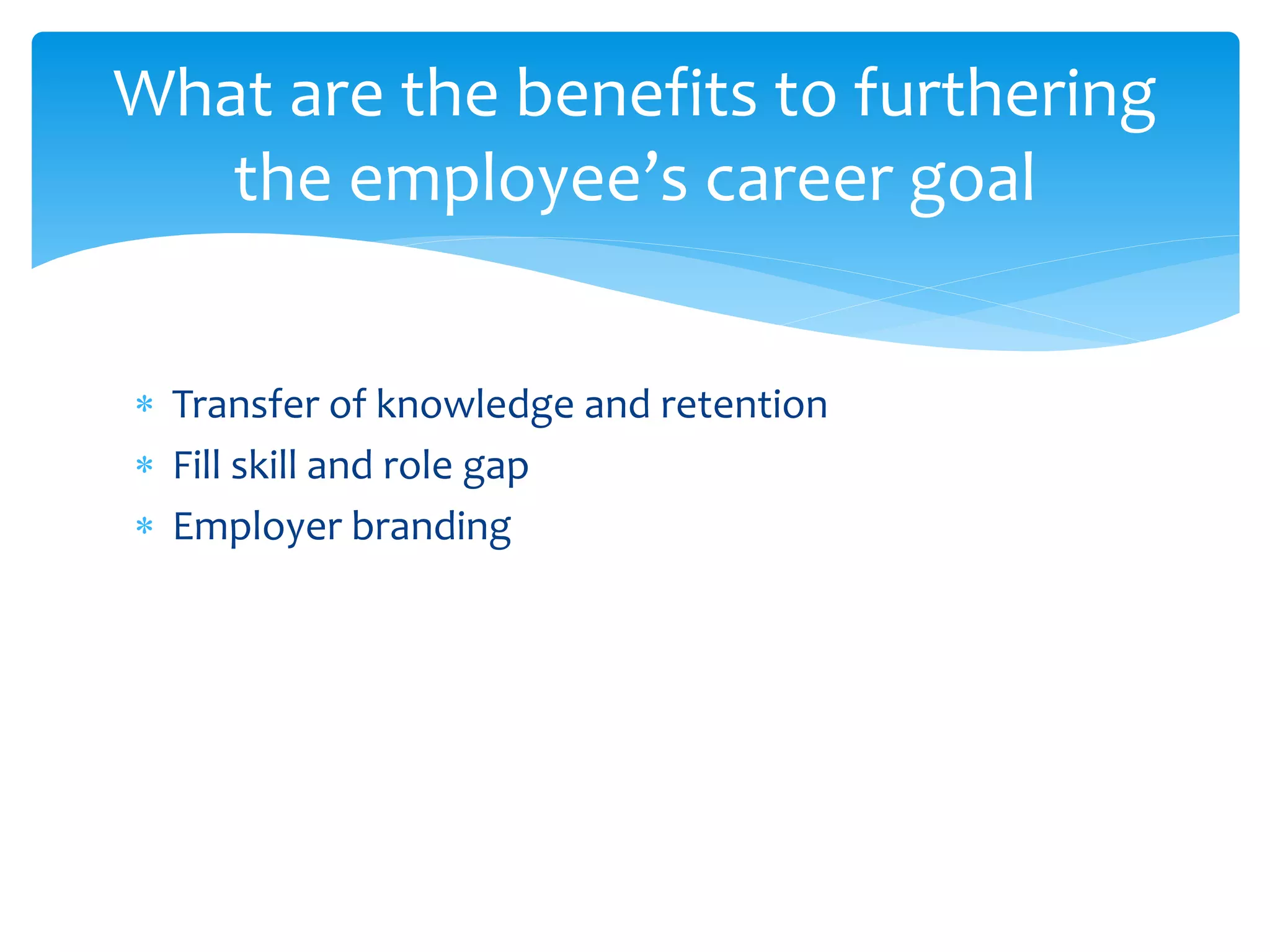  Transfer of knowledge and retention
 Fill skill and role gap
 Employer branding
What are the benefits to furthering
the employee’s career goal
 
