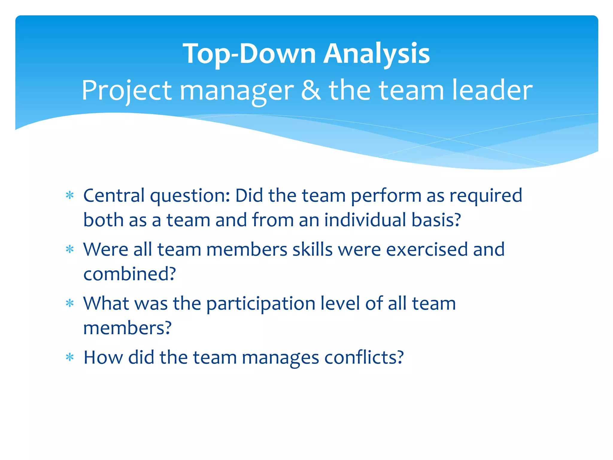  Central question: Did the team perform as required
both as a team and from an individual basis?
 Were all team members skills were exercised and
combined?
 What was the participation level of all team
members?
 How did the team manages conflicts?
Top-Down Analysis
Project manager & the team leader
 