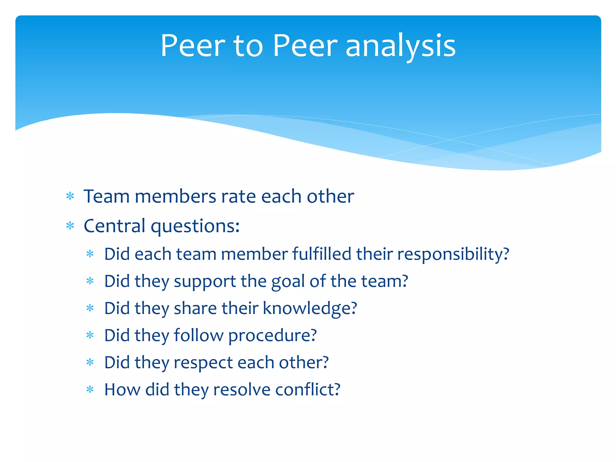  Team members rate each other
 Central questions:
 Did each team member fulfilled their responsibility?
 Did they support the goal of the team?
 Did they share their knowledge?
 Did they follow procedure?
 Did they respect each other?
 How did they resolve conflict?
Peer to Peer analysis
 