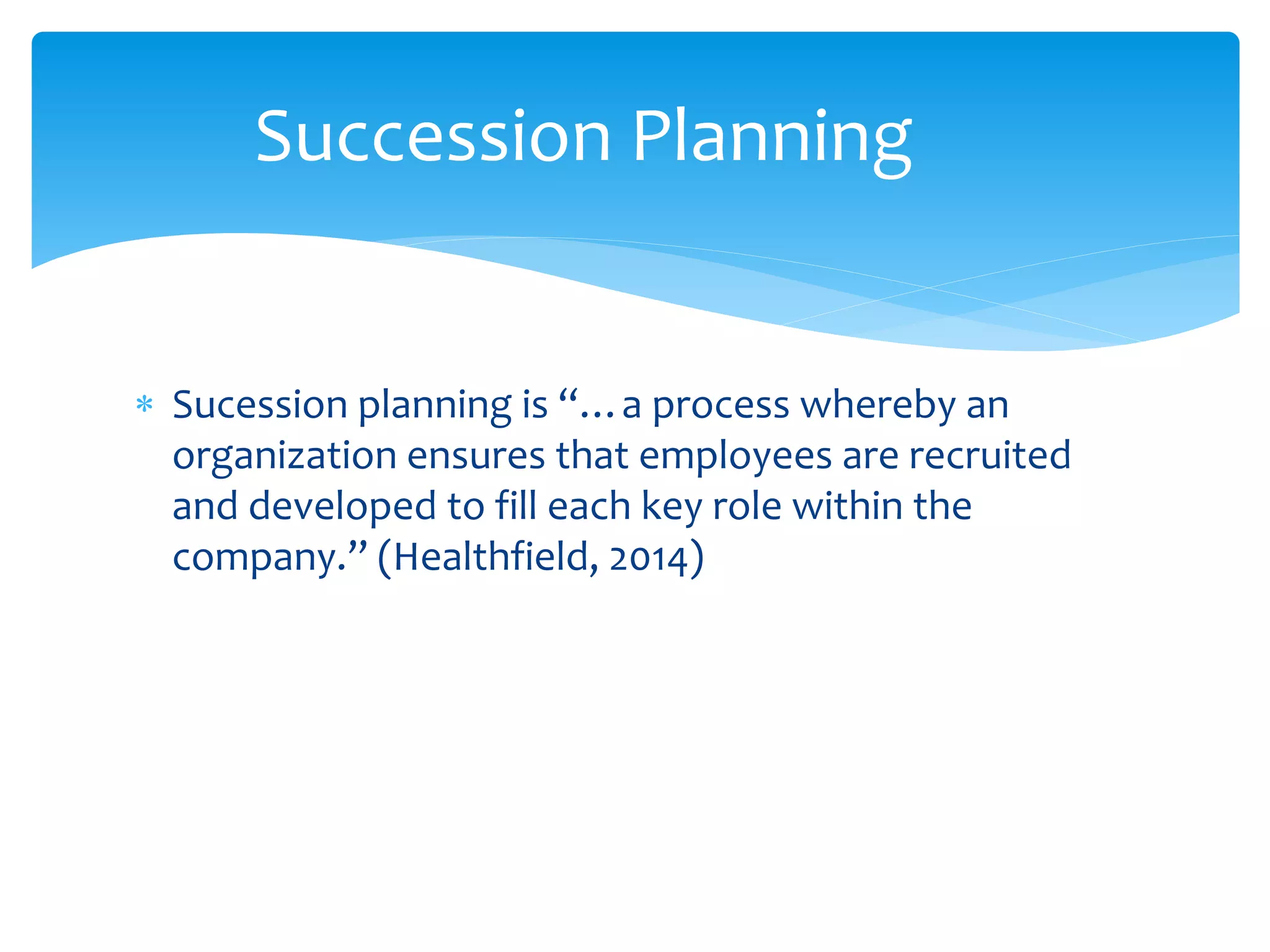  Sucession planning is “…a process whereby an
organization ensures that employees are recruited
and developed to fill each key role within the
company.” (Healthfield, 2014)
Succession Planning
 