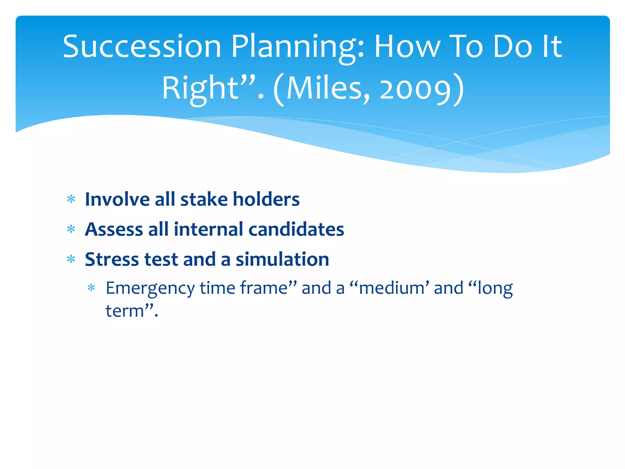  Involve all stake holders
 Assess all internal candidates
 Stress test and a simulation
 Emergency time frame” and a “medium’ and “long
term”.
Succession Planning: How To Do It
Right”. (Miles, 2009)
 