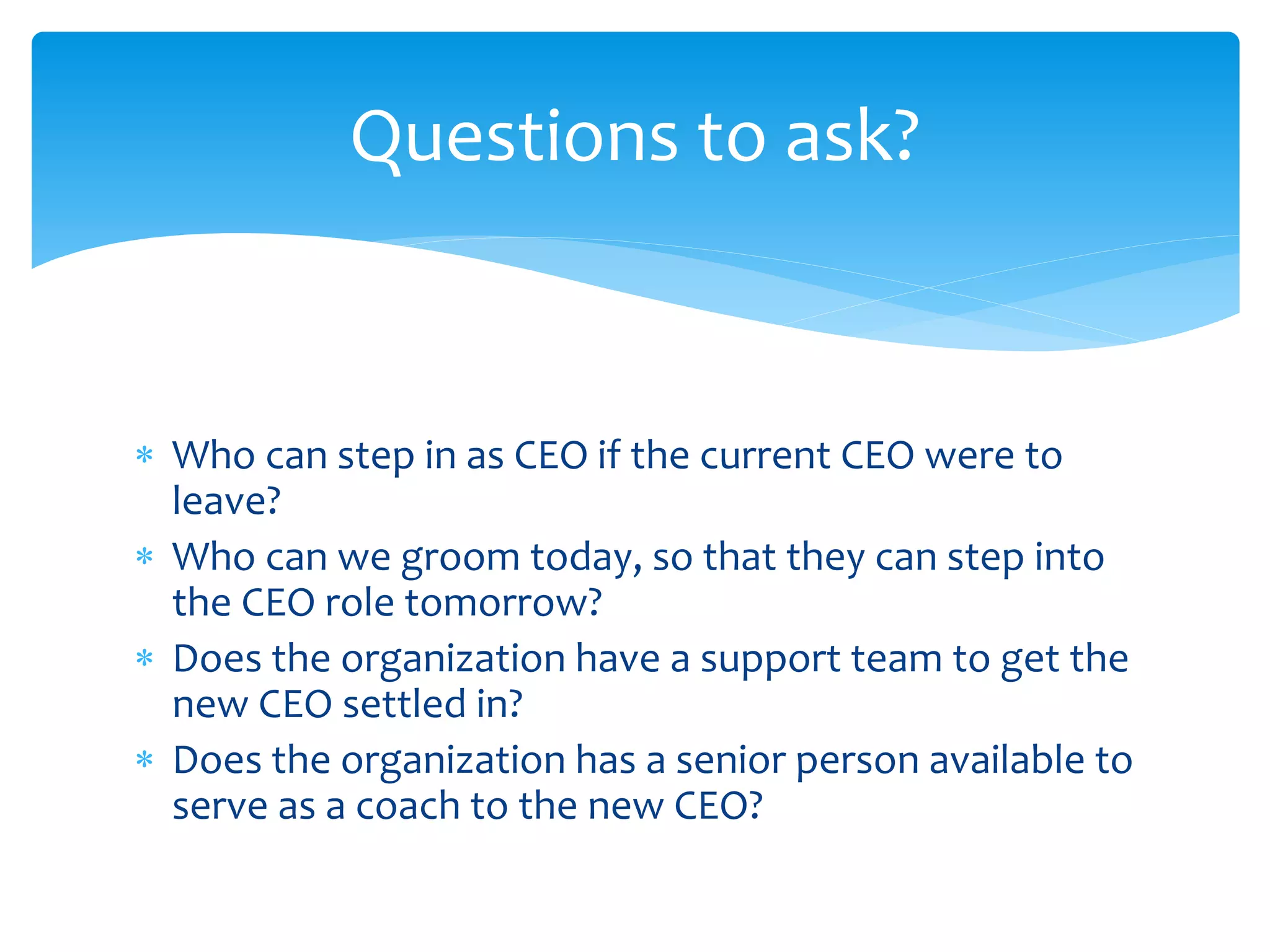  Who can step in as CEO if the current CEO were to
leave?
 Who can we groom today, so that they can step into
the CEO role tomorrow?
 Does the organization have a support team to get the
new CEO settled in?
 Does the organization has a senior person available to
serve as a coach to the new CEO?
Questions to ask?
 