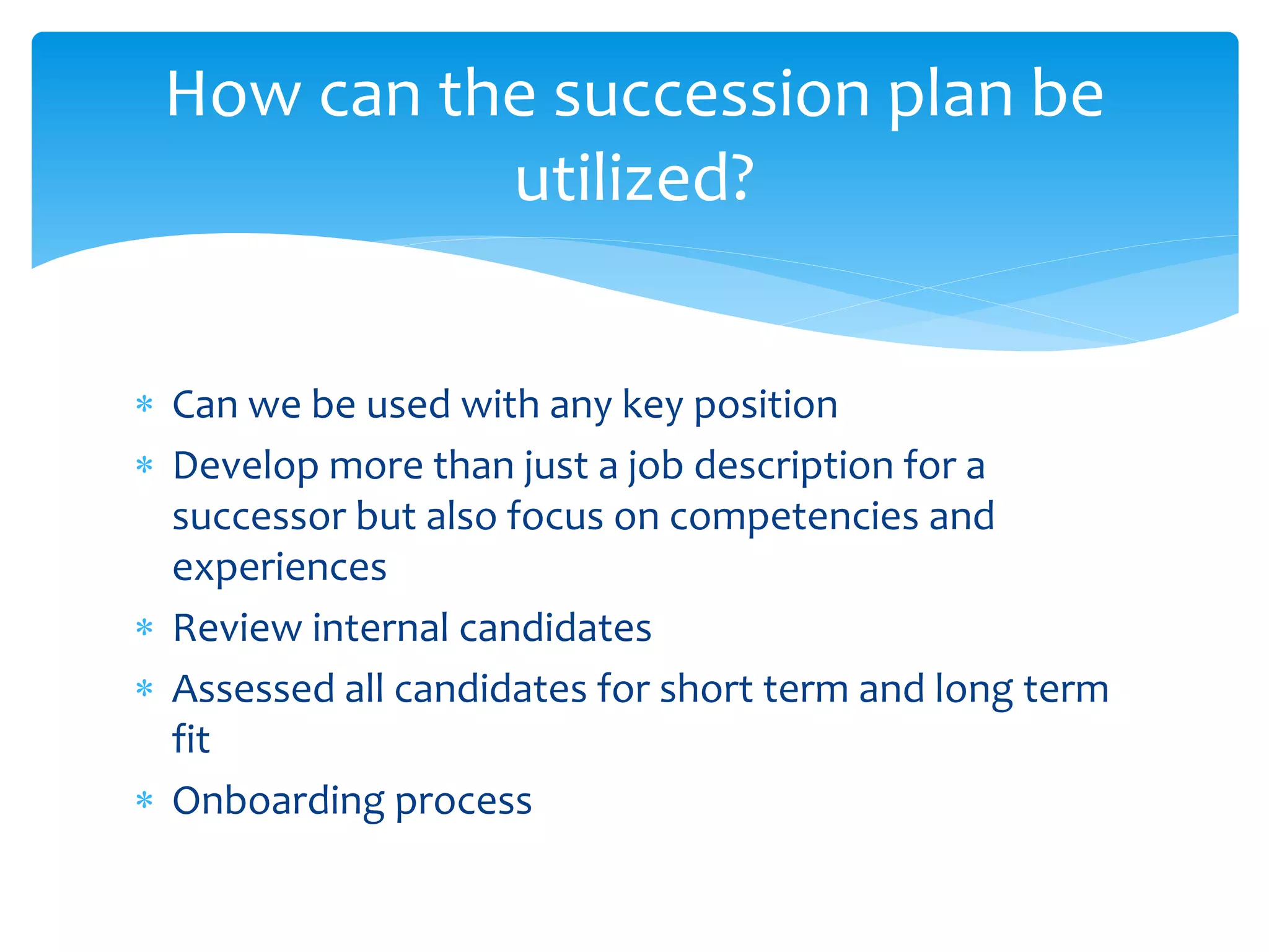  Can we be used with any key position
 Develop more than just a job description for a
successor but also focus on competencies and
experiences
 Review internal candidates
 Assessed all candidates for short term and long term
fit
 Onboarding process
How can the succession plan be
utilized?
 