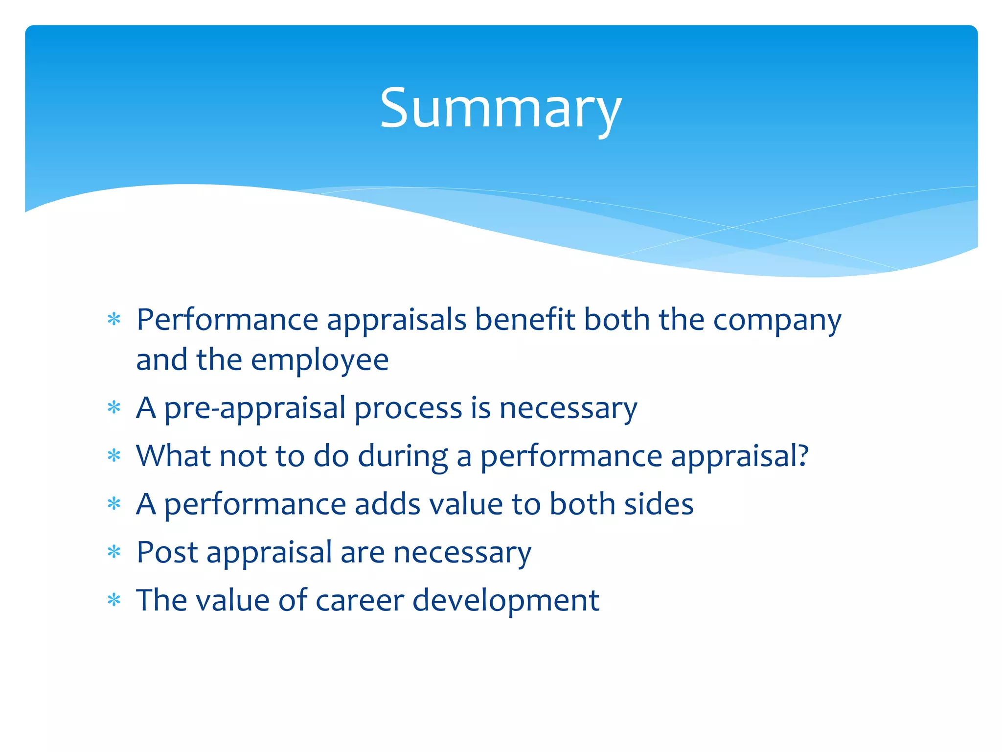  Performance appraisals benefit both the company
and the employee
 A pre-appraisal process is necessary
 What not to do during a performance appraisal?
 A performance adds value to both sides
 Post appraisal are necessary
 The value of career development
Summary
 