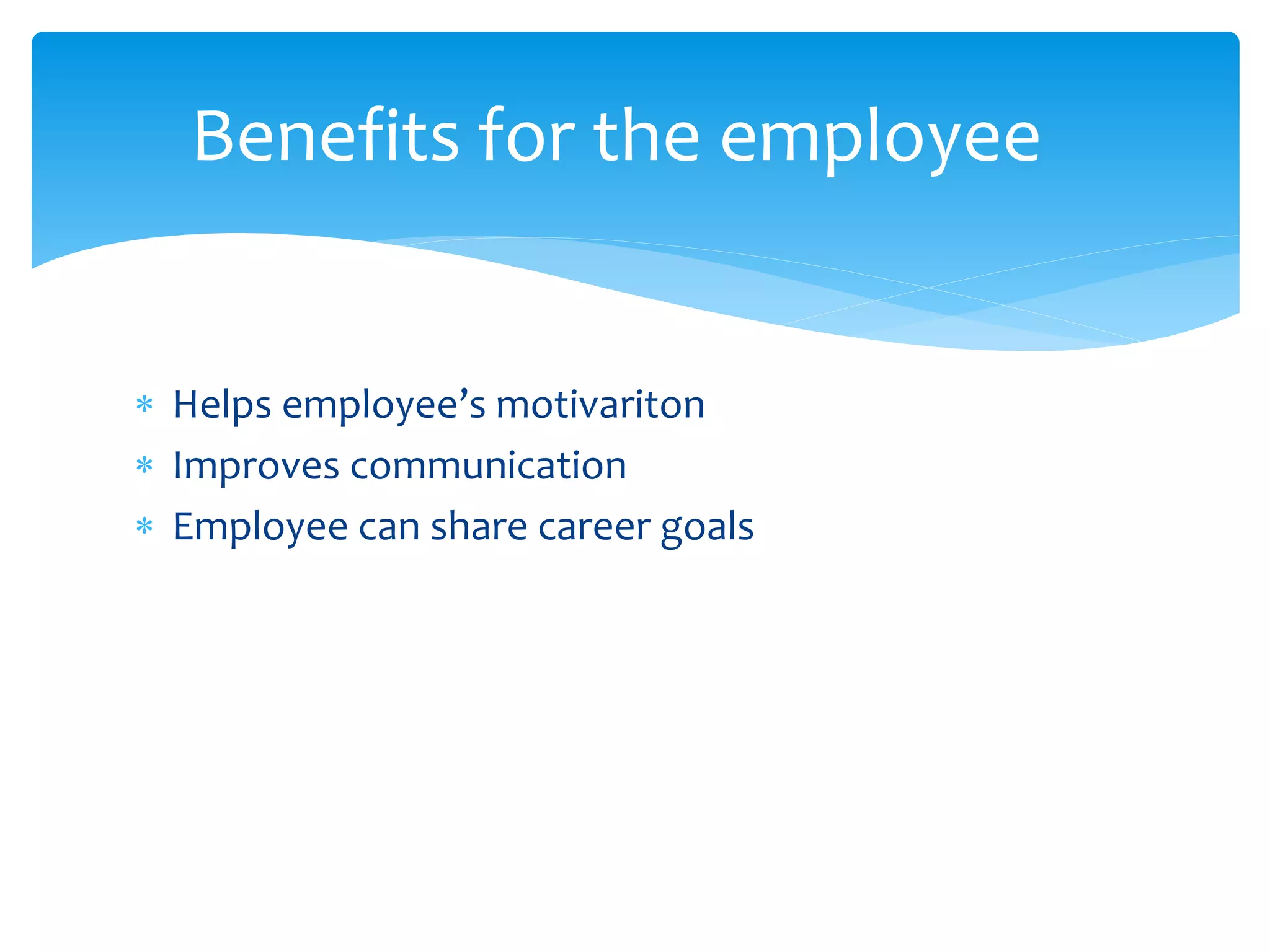  Helps employee’s motivariton
 Improves communication
 Employee can share career goals
Benefits for the employee
 