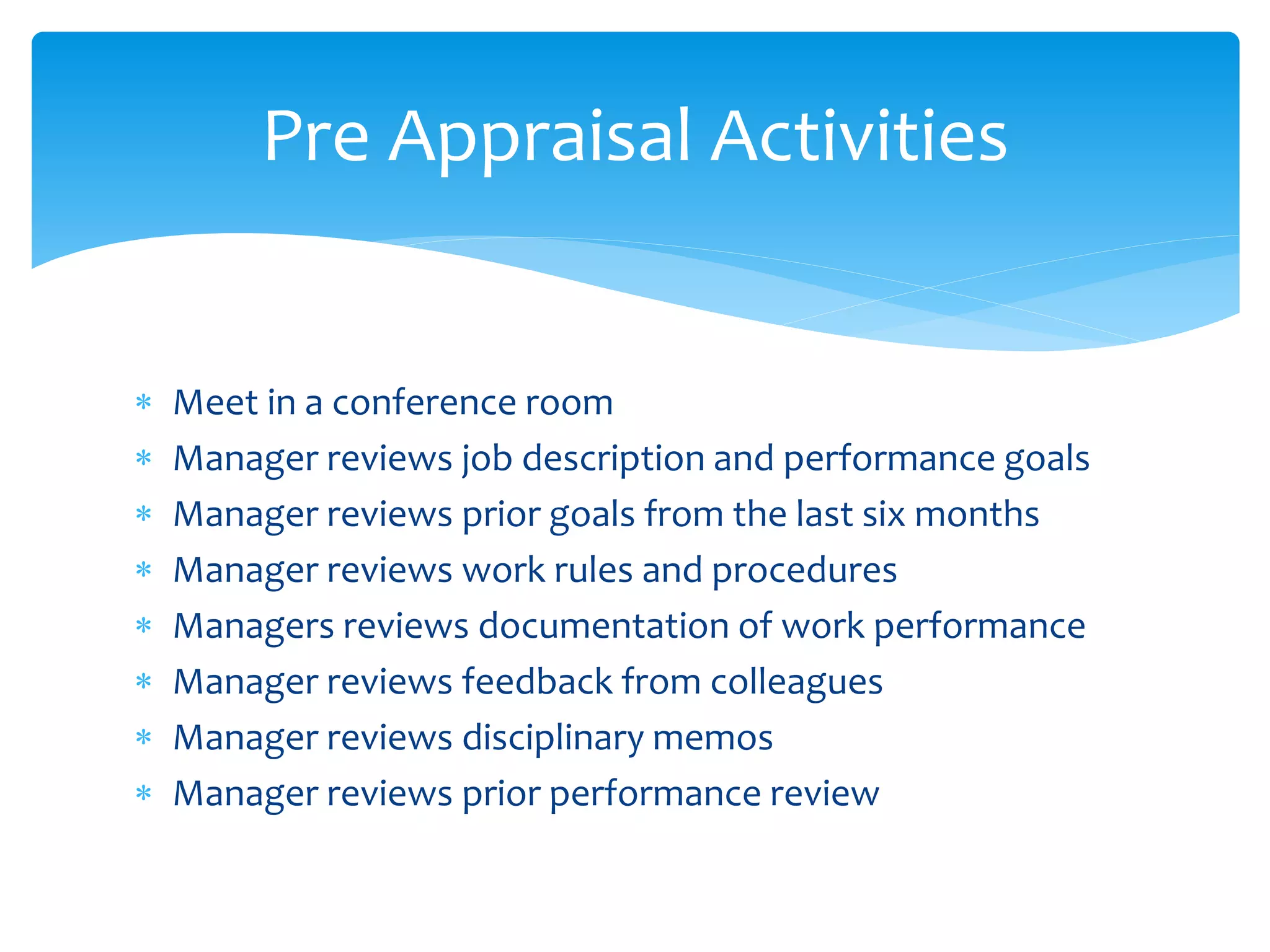  Meet in a conference room
 Manager reviews job description and performance goals
 Manager reviews prior goals from the last six months
 Manager reviews work rules and procedures
 Managers reviews documentation of work performance
 Manager reviews feedback from colleagues
 Manager reviews disciplinary memos
 Manager reviews prior performance review
Pre Appraisal Activities
 