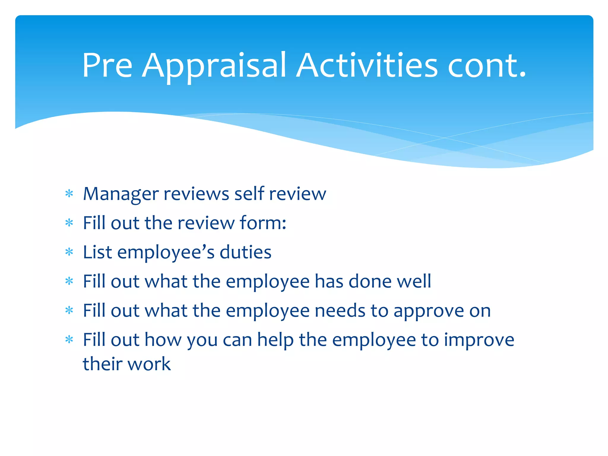  Manager reviews self review
 Fill out the review form:
 List employee’s duties
 Fill out what the employee has done well
 Fill out what the employee needs to approve on
 Fill out how you can help the employee to improve
their work
Pre Appraisal Activities cont.
 