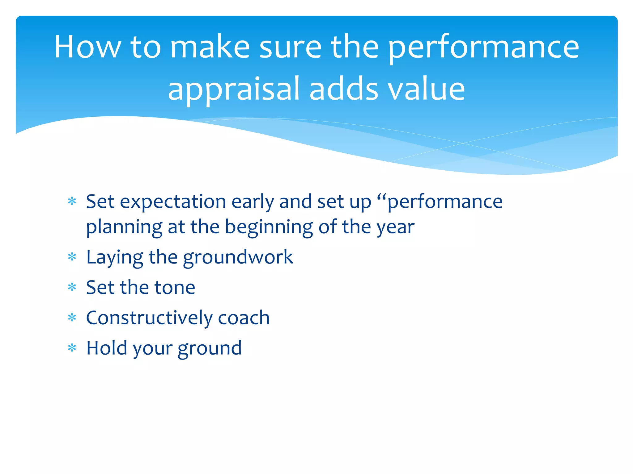  Set expectation early and set up “performance
planning at the beginning of the year
 Laying the groundwork
 Set the tone
 Constructively coach
 Hold your ground
How to make sure the performance
appraisal adds value
 