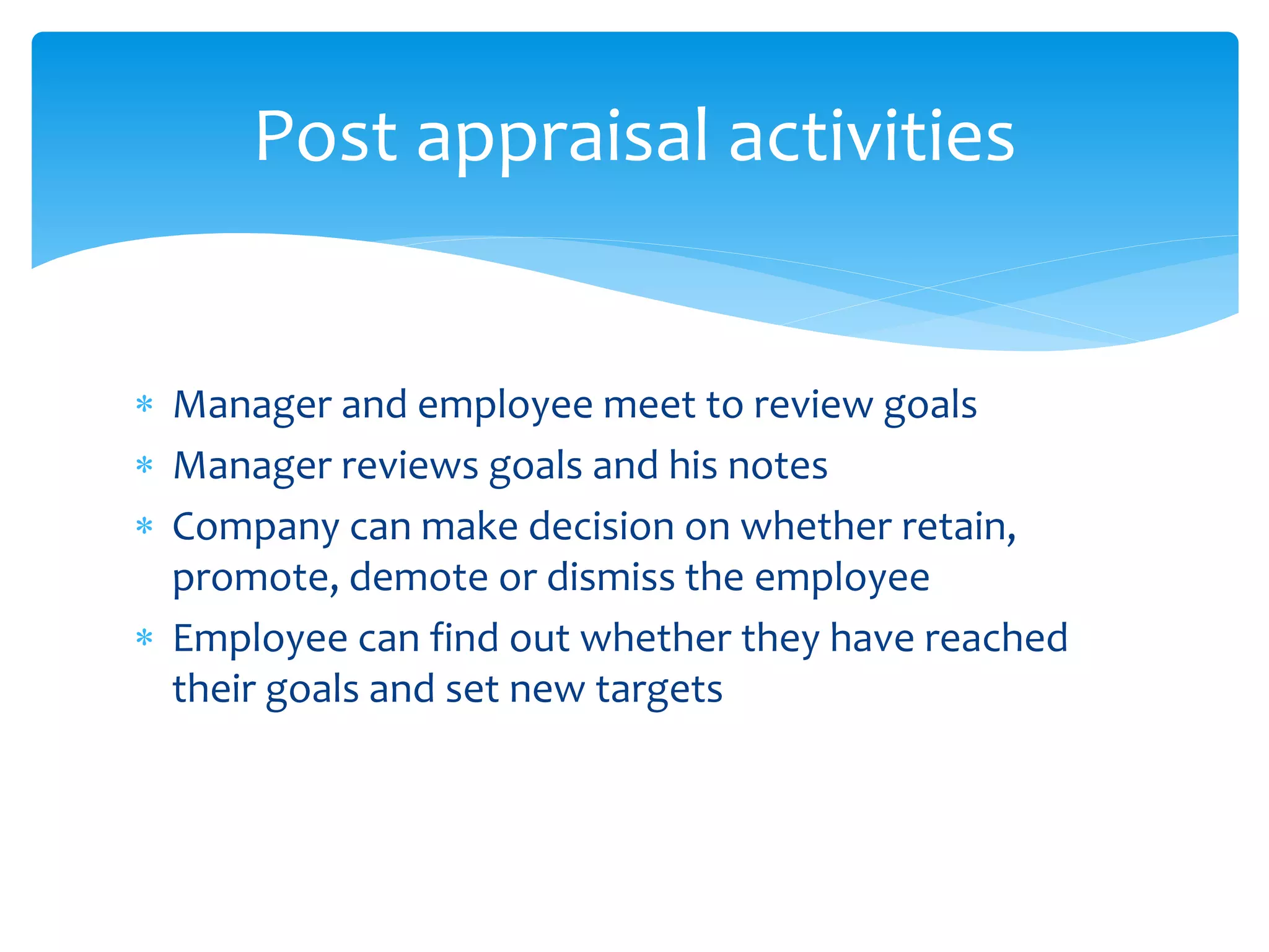  Manager and employee meet to review goals
 Manager reviews goals and his notes
 Company can make decision on whether retain,
promote, demote or dismiss the employee
 Employee can find out whether they have reached
their goals and set new targets
Post appraisal activities
 