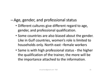Challenges faced in training
–Age, gender, and professional status
• Different cultures give different regard to age,
gender, and professional qualification.
• Some countries are also biased about the gender.
Like in Gulf countries, women’s role is limited to
households only. North east –female workers
• Same is with high professional status - the higher
the qualification of the trainer, the more will be
the importance attached to the information.
16Jinuachan@gmail.com T&D
 