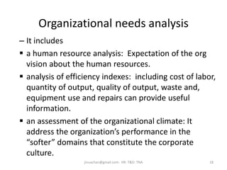 Organizational needs analysis
– It includes
 a human resource analysis: Expectation of the org
vision about the human resources.
 analysis of efficiency indexes: including cost of labor,
quantity of output, quality of output, waste and,
equipment use and repairs can provide useful
information.
 an assessment of the organizational climate: It
address the organization’s performance in the
“softer” domains that constitute the corporate
culture.
18jinuachan@gmail.com: HR: T&D: TNA
 