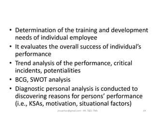 • Determination of the training and development
needs of individual employee
• It evaluates the overall success of individual’s
performance
• Trend analysis of the performance, critical
incidents, potentialities
• BCG, SWOT analysis
• Diagnostic personal analysis is conducted to
discovering reasons for persons’ performance
(i.e., KSAs, motivation, situational factors)
24jinuachan@gmail.com: HR: T&D: TNA
 