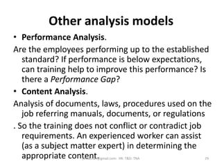 Other analysis models
• Performance Analysis.
Are the employees performing up to the established
standard? If performance is below expectations,
can training help to improve this performance? Is
there a Performance Gap?
• Content Analysis.
Analysis of documents, laws, procedures used on the
job referring manuals, documents, or regulations
. So the training does not conflict or contradict job
requirements. An experienced worker can assist
(as a subject matter expert) in determining the
appropriate content. 29jinuachan@gmail.com: HR: T&D: TNA
 