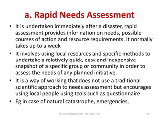 a. Rapid Needs Assessment
• It is undertaken immediately after a disaster, rapid
assessment provides information on needs, possible
courses of action and resource requirements. It normally
takes up to a week
• It involves using local resources and specific methods to
undertake a relatively quick, easy and inexpensive
snapshot of a specific group or community in order to
assess the needs of any planned initiative.
• It is a way of working that does not use a traditional
scientific approach to needs assessment but encourages
using local people using tools such as questionnaire
• Eg in case of natural catastrophe, emergencies,
jinuachan@gmail.com: HR: T&D: TNA 32
 