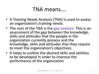 TNA means….
• A Training Needs Analysis (TNA) is used to assess
an organization’s training needs.
• The root of the TNA is the gap analysis. This is an
assessment of the gap between the knowledge,
skills and attitudes that the people in the
organization currently possess and the
knowledge, skills and attitudes that they require
to meet the organization’s objectives.
• It helps to outline the desired skills and abilities
to be developed in order to improve the
performance of the organization
jinuachan@gmail.com: HR: T&D: TNA 4
 