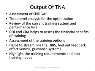Output Of TNA
• Assessment of Skill GAP
• Three level analysis for the optimization
• Review of the current training system and
performance level
• ROI and CBA helps to assess the financial benefits
of training
• Assessment of the training options
• Helps to stream line the HRIS, find out feedback
effectiveness, grievance systems
• Highlight the training requirements and non-
training needs
43jinuachan@gmail.com: HR: T&D: TNA
 