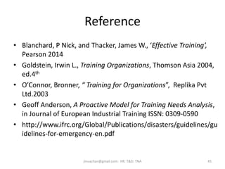 Reference
• Blanchard, P Nick, and Thacker, James W., ‘Effective Training’,
Pearson 2014
• Goldstein, Irwin L., Training Organizations, Thomson Asia 2004,
ed.4th
• O’Connor, Bronner, “ Training for Organizations”, Replika Pvt
Ltd.2003
• Geoff Anderson, A Proactive Model for Training Needs Analysis,
in Journal of European Industrial Training ISSN: 0309-0590
• http://www.ifrc.org/Global/Publications/disasters/guidelines/gu
idelines-for-emergency-en.pdf
45jinuachan@gmail.com: HR: T&D: TNA
 