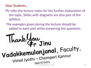 Jinuachan@gmail.com T&D 46
Dear Students,
Plz refer the lecture notes for the further elaboration of
the topic. Slides with diagrams are also part of the
syllabus.
The examples given during the lecture should be
added to each part while answering the questions
 