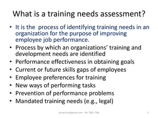 What is a training needs assessment?
• It is the process of identifying training needs in an
organization for the purpose of improving
employee job performance.
• Process by which an organizations’ training and
development needs are identified
• Performance effectiveness in obtaining goals
• Current or future skills gaps of employees
• Employee preferences for training
• New ways of performing tasks
• Prevention of performance problems
• Mandated training needs (e.g., legal)
5jinuachan@gmail.com: HR: T&D: TNA
 