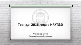 Тренды 2016 года в HR/T&D
Александр Стома
Группа компаний «Алмаз»
 
