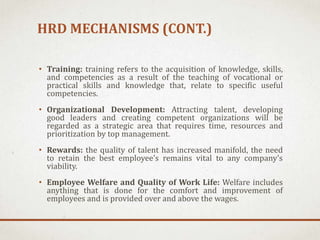 HRD MECHANISMS (CONT.)
• Training: training refers to the acquisition of knowledge, skills,
and competencies as a result of the teaching of vocational or
practical skills and knowledge that, relate to specific useful
competencies.
• Organizational Development: Attracting talent, developing
good leaders and creating competent organizations will be
regarded as a strategic area that requires time, resources and
prioritization by top management.
• Rewards: the quality of talent has increased manifold, the need
to retain the best employee’s remains vital to any company’s
viability.
• Employee Welfare and Quality of Work Life: Welfare includes
anything that is done for the comfort and improvement of
employees and is provided over and above the wages.
 