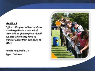 GAME – 2
Office colleagues will be made to
stand together in a cue. All of
them will be given a piece of half
cut pipe where they have to
transfer water from one point to
other.

People Required 8-10
Type : Outdoor
 