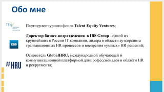 Партнер венчурного фонда Talent Equity Ventures;
Директор бизнес-подразделения в IBS Group - одной из
крупнейших в России IT компании, лидера в области аутсорсинга
транзакционных HR процессов и внедрения «умных» HR решений;
Основатель GlobalHRU, международной обучающей и
коммуникационной платформой для профессионалов в области HR
и рекрутмента;
Обо	
  мне
 