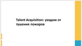 Talent	
  Acquisition:	
  уходим	
  от	
  
тушения	
  пожаров	
  
 