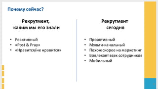 Почему	
  сейчас?	
  
24
Рекрутмент,	
  
каким	
  мы	
  его	
  знали
Рекрутмент
сегодня
• Реактивный	
  
• «Post	
  &	
  Pray»
• «Нравится/не	
  нравится»	
  
• Проактивный
• Мульти-­‐канальный
• Похож	
  скорее	
  на	
  маркетинг
• Вовлекает	
  всех	
  сотрудников
• Мобильный
 