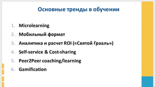 33
Основные	
  тренды	
  в	
  обучении	
  
1. Microlearning
2. Мобильный	
  формат	
  
3. Аналитика	
  и	
  расчет	
  ROI	
  («Святой	
  Грааль»)
4. Self-­‐service	
  &	
  Cost-­‐sharing	
  
5. Peer2Peer	
  coaching/learning
6. Gamification
 