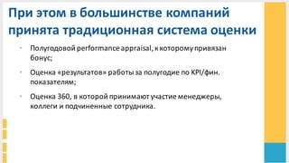 При	
  этом	
  в	
  большинстве	
  компаний	
  
принята	
  традиционная	
  система	
  оценки	
  
• Полугодовой	
  performance	
  appraisal,	
  к	
  которому	
  привязан	
  
бонус;
• Оценка	
  «результатов»	
  работы	
  за	
  полугодие	
  по	
  KPI/фин.	
  
показателям;
• Оценка	
  360,	
  в	
  которой	
  принимают	
  участие	
  менеджеры,	
  
коллеги	
  и	
  подчиненные	
  сотрудника.	
  
 