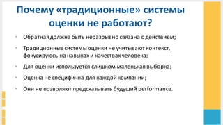 Почему	
  «традиционные»	
  системы	
  
оценки	
  не	
  работают?	
  
• Обратная	
  должна	
  быть	
  неразрывно	
  связана	
  с	
  действием;
• Традиционные	
  системы	
  оценки	
  не	
  учитывают	
  контекст,	
  
фокусируюсь	
  на	
  навыках	
  и	
  качествах	
  человека;
• Для	
  оценки	
  используется	
  слишком	
  маленькая	
  выборка;
• Оценка	
  не	
  специфична	
  для	
  каждой	
  компании;
• Они	
  не	
  позволяют	
  предсказывать	
  будущий	
  performance.	
  
 