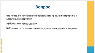 Вопрос
Что	
  позволит	
  качественнее	
  предсказать	
  продажи	
  сотрудника	
  в	
  
следующем	
  квартале?	
  
А)	
  Продажи	
  в	
  предыдущем	
  
Б)	
  Количество	
  холодных	
  звонков,	
  которое	
  он	
  делает	
  в	
  квартал	
  
 