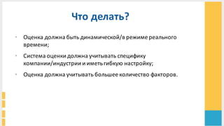 Что	
  делать?	
  
• Оценка	
  должна	
  быть	
  динамической/в	
  режиме	
  реального	
  
времени;	
  
• Система	
  оценки	
  должна	
  учитывать	
  специфику	
  
компании/индустрии	
  и	
  иметь	
  гибкую	
  настройку;	
  
• Оценка	
  должна	
  учитывать	
  большее	
  количество	
  факторов.	
  
 