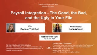 Payroll Integration - The Good, the Bad,
and the Ugly in Your File
Bonnie Treichel Naba Ahmed
With: Moderated by:
TO USE YOUR COMPUTER'S AUDIO:
When the webinar begins, you will be connected to audio
using your computer's microphone and speakers (VoIP). A
headset is recommended.
Webinar will begin:
12:30 pm, PST
TO USE YOUR TELEPHONE:
If you prefer to use your phone, you must select "Use Telephone"
after joining the webinar and call in using the numbers below.
United States: +1 (631) 992-3221
Access Code: 692-175-011
Audio PIN: Shown after joining the webinar
--OR--
 