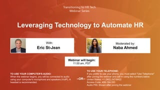 Leveraging Technology to Automate HR
Eric St-Jean Naba Ahmed
With: Moderated by:
TO USE YOUR COMPUTER'S AUDIO:
When the webinar begins, you will be connected to audio
using your computer's microphone and speakers (VoIP). A
headset is recommended.
Webinar will begin:
11:00 am, PST
TO USE YOUR TELEPHONE:
If you prefer to use your phone, you must select "Use Telephone"
after joining the webinar and call in using the numbers below.
United States: +1 (562) 247-8422
Access Code: 406-194-163
Audio PIN: Shown after joining the webinar
--OR--
 