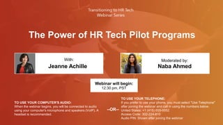 The Power of HR Tech Pilot Programs
Jeanne Achille Naba Ahmed
With: Moderated by:
TO USE YOUR COMPUTER'S AUDIO:
When the webinar begins, you will be connected to audio
using your computer's microphone and speakers (VoIP). A
headset is recommended.
Webinar will begin:
12:30 pm, PST
TO USE YOUR TELEPHONE:
If you prefer to use your phone, you must select "Use Telephone"
after joining the webinar and call in using the numbers below.
United States: +1 (415) 655-0052
Access Code: 302-224-810
Audio PIN: Shown after joining the webinar
--OR--
 