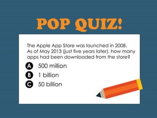 POP QUIZ! 
The Apple App Store was launched in 2008. 
As of May 2013 (just five years later), how many 
apps had been downloaded from the store? 
A 500 million 
B 1 billion 
C 50 billion 
 