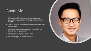 About Me
• Co-founder of The Resource Group, a boutique
agency that specializes in HR and grant consultancy
for SMEs.
• Over 15 years of entrepreneur experience in HR over
5 companies.
• Co-author to career guide book – ‘Everything You
Wish To Ask a Headhunter’
• HR Entrepreneur of the Year in 2013
• HR Tech Blogger at adriantan.com.sg.
 