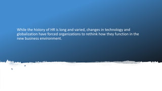 While the history of HR is long and varied, changes in technology and
globalization have forced organizations to rethink how they function in the
new business environment.
 