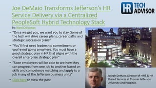 Joe DeMaio Transforms Jefferson’s HR
Service Delivery via a Centralized
PeopleSoft Hybrid Technology Stack
• “Once we get you, we want you to stay. Some of
the tech will drive career plans, career paths and
strategic succession plans”
• “You’ll first need leadership commitment or
you’re not going anywhere. You must have a
good strategic plan in HR that aligns with the
overall enterprise strategic plan”
• “Soon employees will be able to see how they
can progress from one job to another based on
skills and competency matching and apply to a
job in any of the Jefferson business units”
• Click here to view the post
By: Ward Christman
Joseph DeMaio, Director of HRIT & HR
Shared Services at Thomas Jefferson
University and Hospitals
 