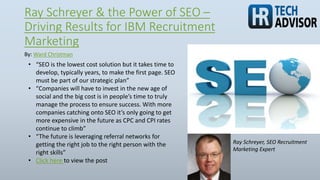 Ray Schreyer & the Power of SEO –
Driving Results for IBM Recruitment
Marketing
By: Ward Christman
Ray Schreyer, SEO Recruitment
Marketing Expert
• “SEO is the lowest cost solution but it takes time to
develop, typically years, to make the first page. SEO
must be part of our strategic plan”
• “Companies will have to invest in the new age of
social and the big cost is in people’s time to truly
manage the process to ensure success. With more
companies catching onto SEO it’s only going to get
more expensive in the future as CPC and CPI rates
continue to climb”
• “The future is leveraging referral networks for
getting the right job to the right person with the
right skills”
• Click here to view the post
 