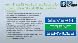 Kevin Fretz Drives Business Results for
STS with New Global HR Technology
• “Standardizing our processes and normalizing our HR
data are the two key elements of the project that
delivered award winning business results”
• “You really have to understand your internal
requirements and what your biggest issues are before
you start on your search, if you start looking at systems
before you know your needs you’re going to buy
something that doesn’t work for you”
• “Our parent company was using SAP and it worked
great for them, but based on our defined requirements
it wasn’t right for STS”
• “Don’t buy a system because other people use it, buy
the system that’s going to work for you”
• Click here to view the post
By: Ward Christman
 