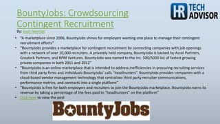 BountyJobs: Crowdsourcing
Contingent Recruitment
• “A marketplace since 2006, BountyJobs shines for employers wanting one place to manage their contingent
recruitment efforts”
• “BountyJobs provides a marketplace for contingent recruitment by connecting companies with job openings
with a network of over 10,000 recruiters. A privately held company, BountyJobs is backed by Accel Partners,
Greylock Partners, and RPM Ventures. BountyJobs was named to the Inc. 500/5000 list of fastest growing
private companies in both 2011 and 2012”
• “BountyJobs is an online marketplace that is intended to address inefficiencies in procuring recruiting services
from third party firms and individuals BountyJobs’ calls “headhunters”. BountyJobs provides companies with a
cloud-based vendor management technology that centralizes third party recruiter communications,
performance metrics, and contracts into a single platform”
• “BountyJobs is free for both employers and recruiters to join the BountyJobs marketplace. BountyJobs earns its
revenue by taking a percentage of the fees paid to “headhunters” on the platform”
• Click here to view the post
By: Evan Herman
 