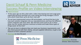 David Schaaf & Penn Medicine
Success Profile on Video Interviewing
• “A few years ago we did a pilot with a video interviewing tool and usage grew
organically because word got out it was saving the hiring managers a lot of
time which freed them up to do their main job”
• “As we have implemented various HR technologies, we found the key to be
how each solution integrates into our everyday process and how the different
system integrate with each other. We still have some work to do in these
areas, but our vendor partners continue to evolve and make these types of
things easier all the time”
• “Be sure to learn in advance they can meet your business requirements, and
also check around with their clients, not just supplied references, to get a real
measure of their customer service”
• Click here to view the post
David Schaaf, Associate
Director, Talent Acquisition
By: Ward Christman
 